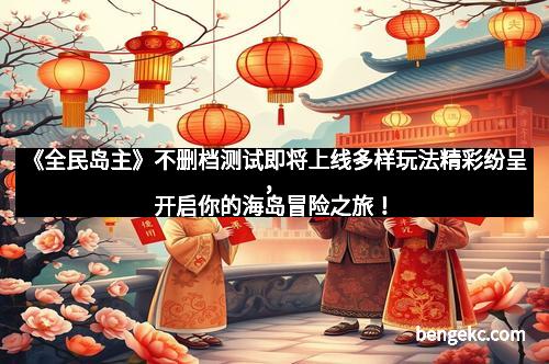 《全民岛主》不删档测试即将上线多样玩法精彩纷呈，开启你的海岛冒险之旅！